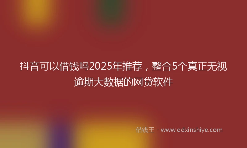 抖音可以借钱吗2025年推荐，整合5个真正无视逾期大数据的网贷软件