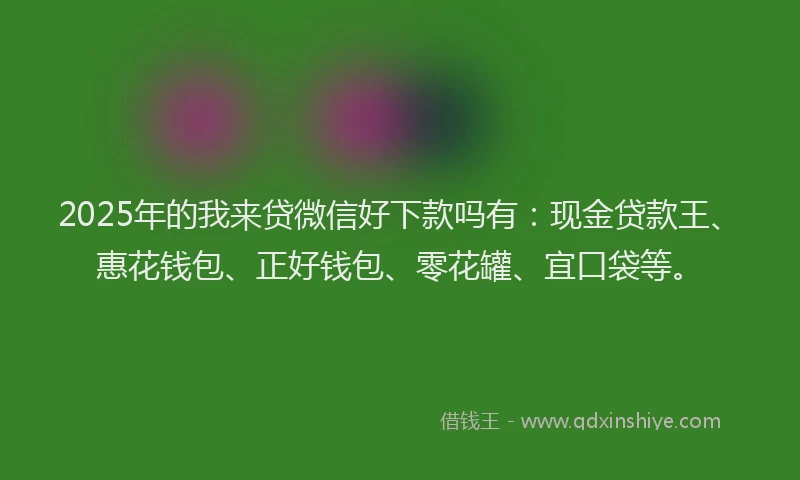 2025年的我来贷微信好下款吗有：现金贷款王、惠花钱包、正好钱包、零花罐、宜口袋等。