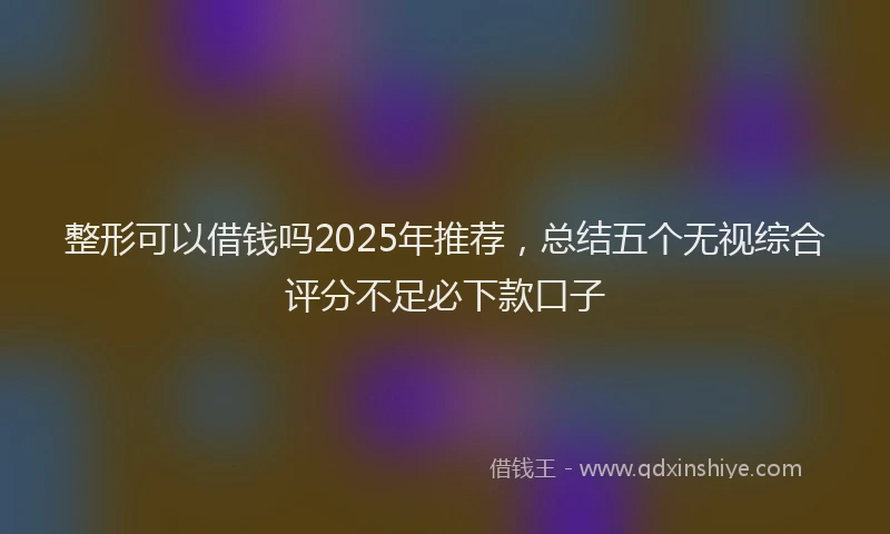 整形可以借钱吗2025年推荐，总结五个无视综合评分不足必下款口子