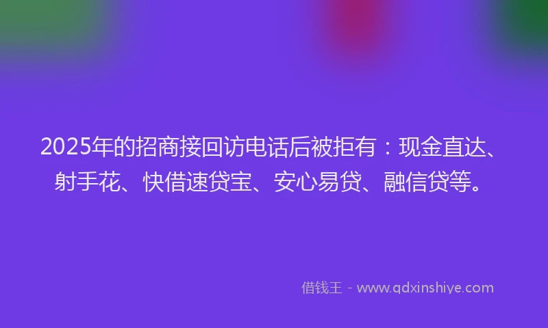 2025年的招商接回访电话后被拒有：现金直达、射手花、快借速贷宝、安心易贷、融信贷等。