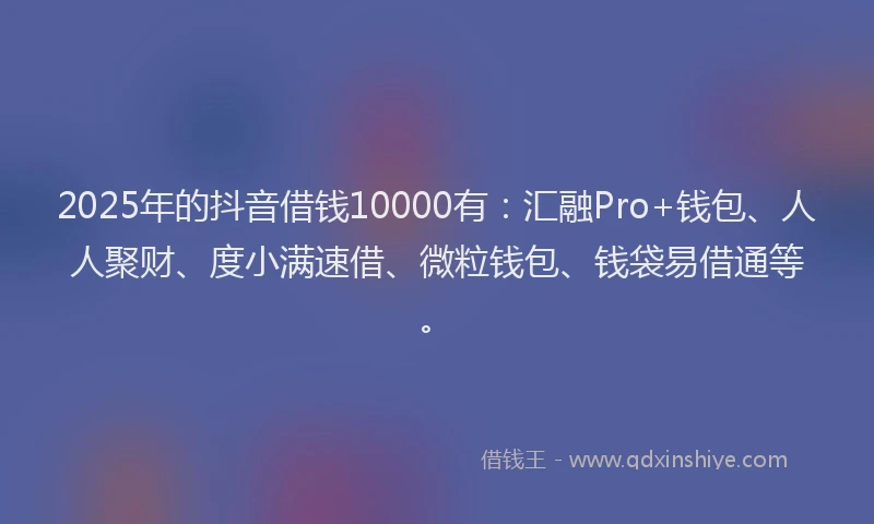 2025年的抖音借钱10000有：汇融Pro+钱包、人人聚财、度小满速借、微粒钱包、钱袋易借通等。