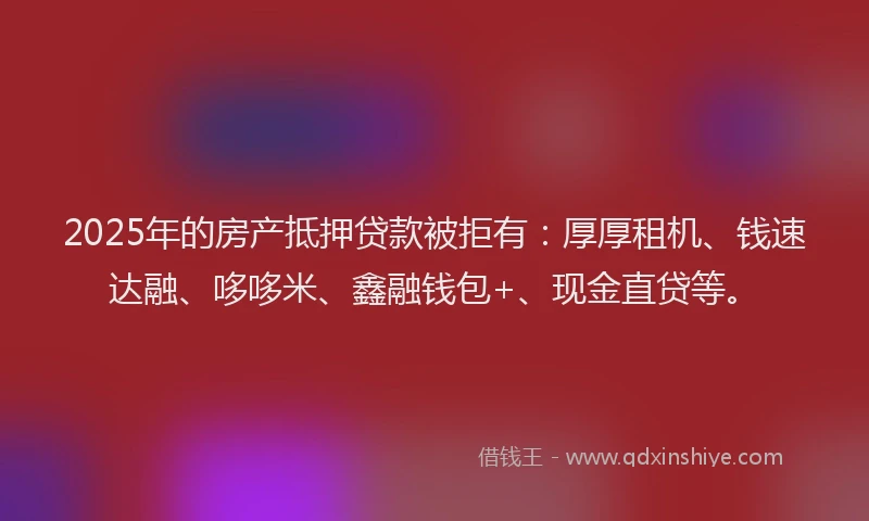 2025年的房产抵押贷款被拒有：厚厚租机、钱速达融、哆哆米、鑫融钱包+、现金直贷等。