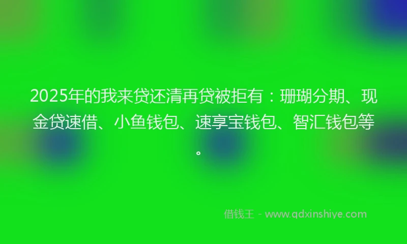 2025年的我来贷还清再贷被拒有：珊瑚分期、现金贷速借、小鱼钱包、速享宝钱包、智汇钱包等。