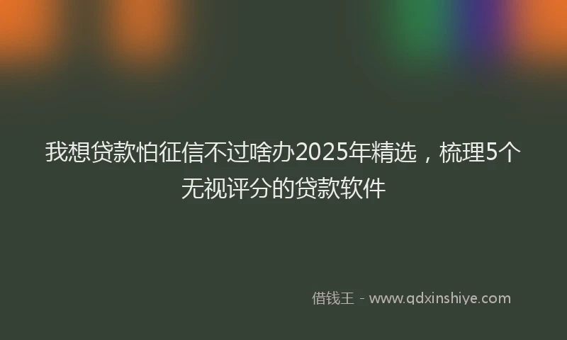 我想贷款怕征信不过啥办2025年精选，梳理5个无视评分的贷款软件