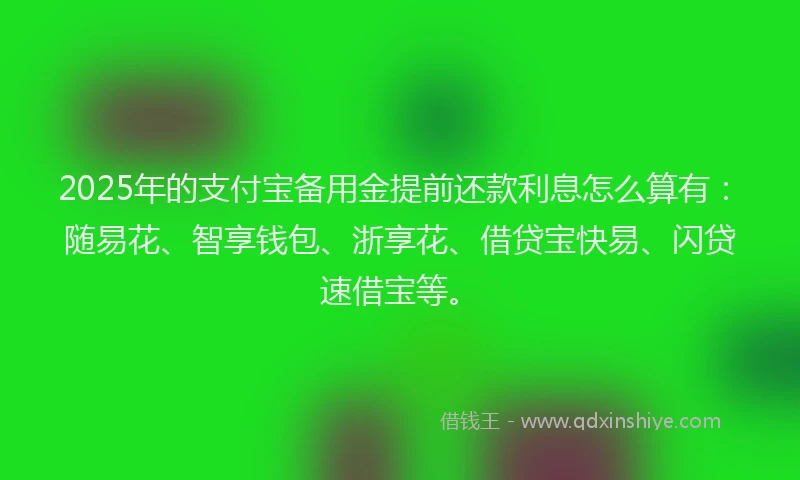2025年的支付宝备用金提前还款利息怎么算有：随易花、智享钱包、浙享花、借贷宝快易、闪贷速借宝等。
