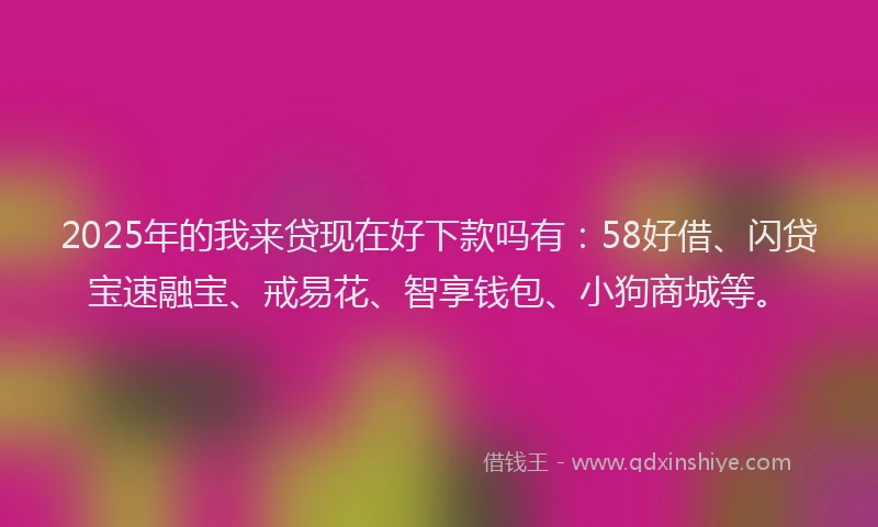 2025年的我来贷现在好下款吗有：58好借、闪贷宝速融宝、戒易花、智享钱包、小狗商城等。
