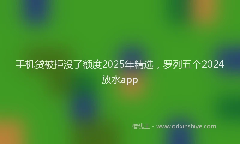 手机贷被拒没了额度2025年精选，罗列五个2024放水app