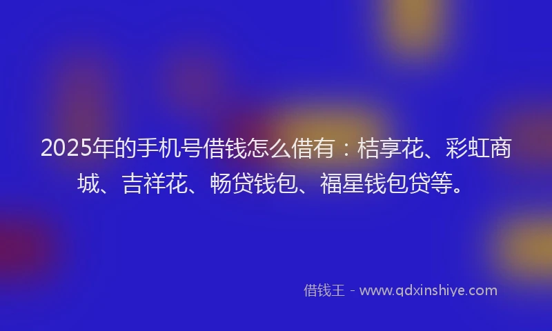 2025年的手机号借钱怎么借有：桔享花、彩虹商城、吉祥花、畅贷钱包、福星钱包贷等。