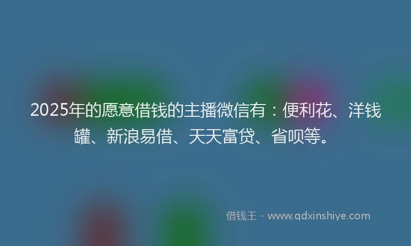 2025年的愿意借钱的主播微信有：便利花、洋钱罐、新浪易借、天天富贷、省呗等。
