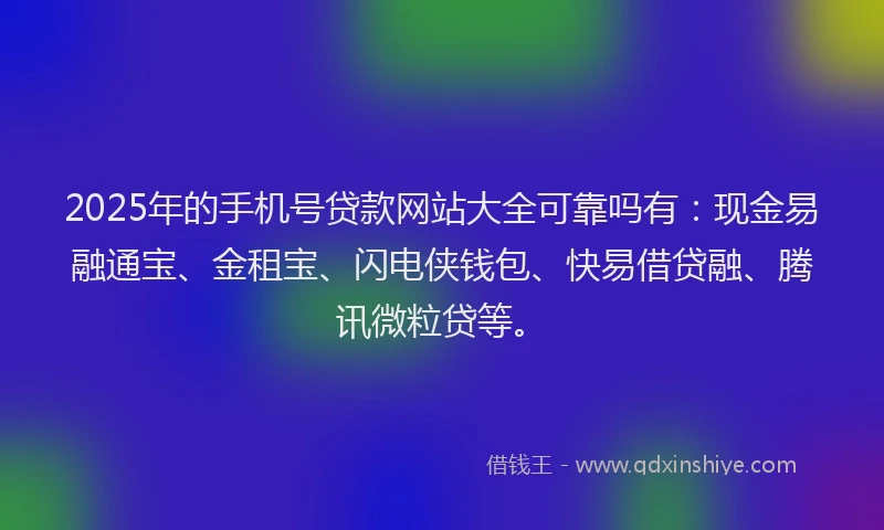 2025年的手机号贷款网站大全可靠吗有：现金易融通宝、金租宝、闪电侠钱包、快易借贷融、腾讯微粒贷等。
