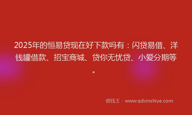 2025年的恒易贷现在好下款吗有：闪贷易借、洋钱罐借款、招宝商城、贷你无忧贷、小爱分期等。