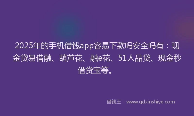 2025年的手机借钱app容易下款吗安全吗有：现金贷易借融、葫芦花、融e花、51人品贷、现金秒借贷宝等。