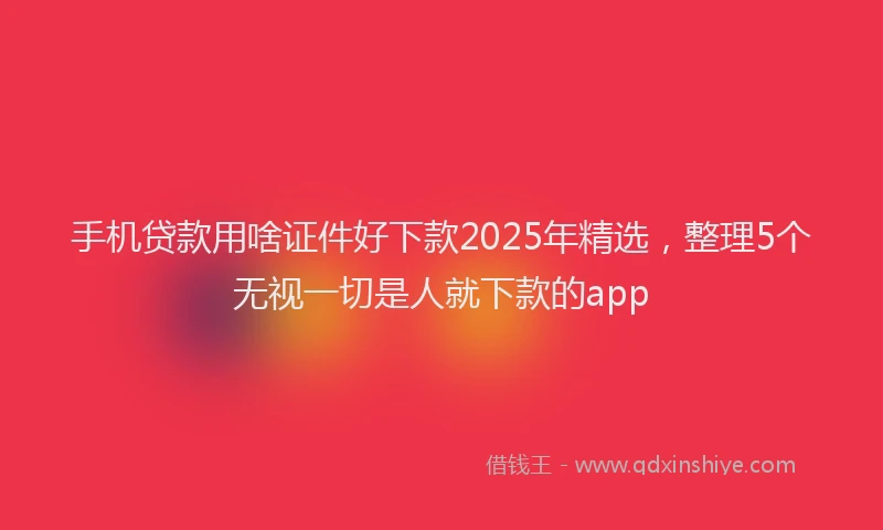 手机贷款用啥证件好下款2025年精选，整理5个无视一切是人就下款的app