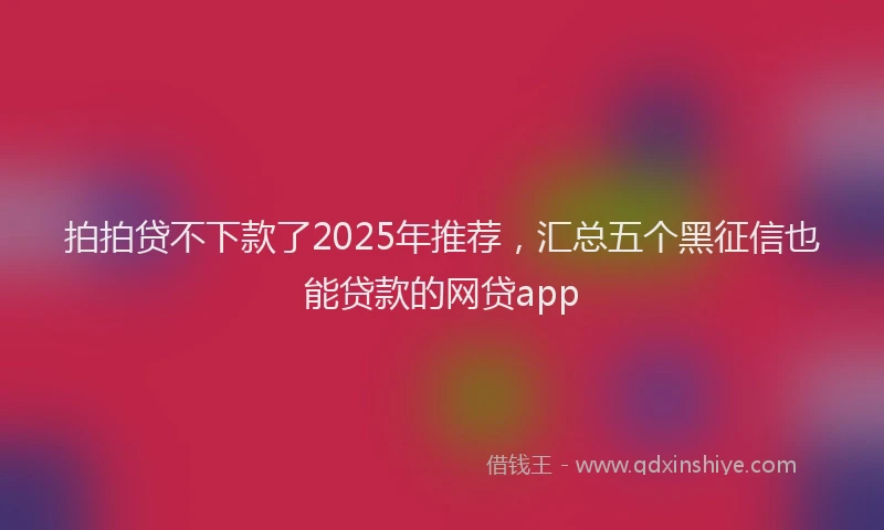 拍拍贷不下款了2025年推荐，汇总五个黑征信也能贷款的网贷app