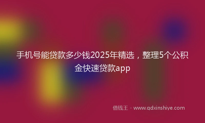 手机号能贷款多少钱2025年精选，整理5个公积金快速贷款app