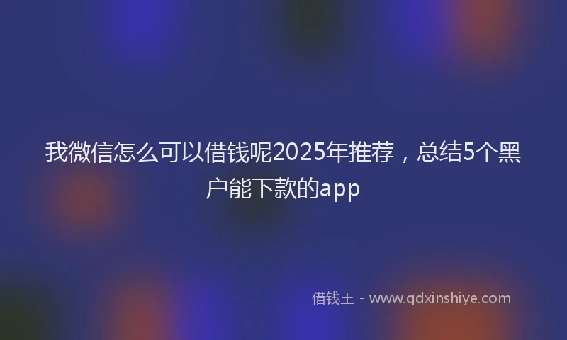 我微信怎么可以借钱呢2025年推荐，总结5个黑户能下款的app