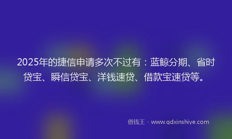 2025年的捷信申请多次不过有：蓝鲸分期、省时贷宝、瞬信贷宝、洋钱速贷、借款宝速贷等。