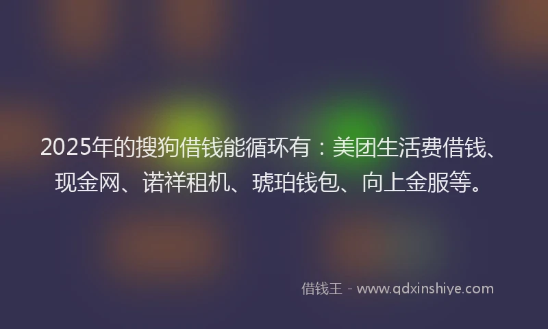 2025年的搜狗借钱能循环有：美团生活费借钱、现金网、诺祥租机、琥珀钱包、向上金服等。