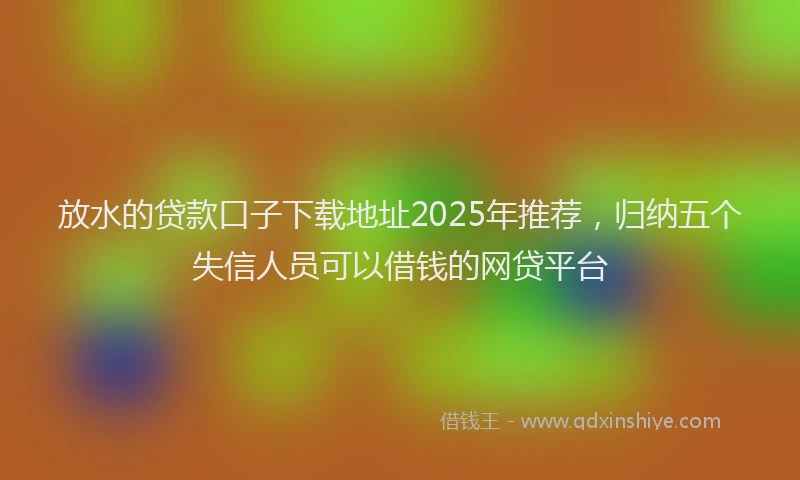放水的贷款口子下载地址2025年推荐，归纳五个失信人员可以借钱的网贷平台