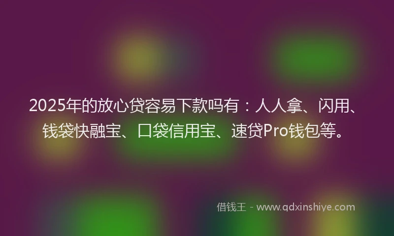 2025年的放心贷容易下款吗有：人人拿、闪用、钱袋快融宝、口袋信用宝、速贷Pro钱包等。
