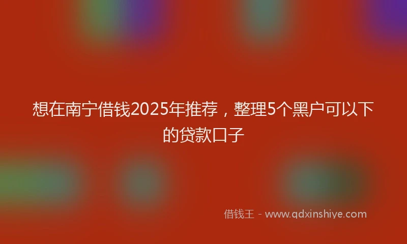 想在南宁借钱2025年推荐，整理5个黑户可以下的贷款口子