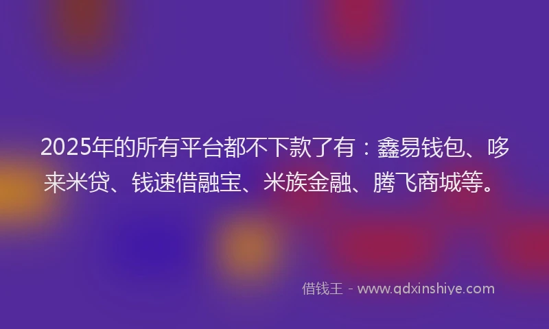 2025年的所有平台都不下款了有：鑫易钱包、哆来米贷、钱速借融宝、米族金融、腾飞商城等。