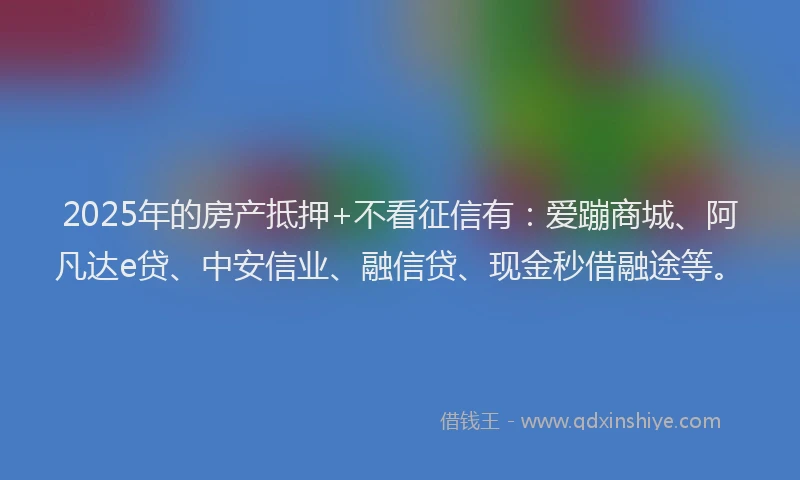 2025年的房产抵押+不看征信有：爱蹦商城、阿凡达e贷、中安信业、融信贷、现金秒借融途等。