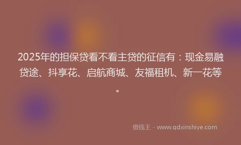 2025年的担保贷看不看主贷的征信有：现金易融贷途、抖享花、启航商城、友福租机、新一花等。