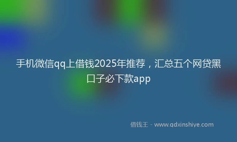 手机微信qq上借钱2025年推荐，汇总五个网贷黑口子必下款app