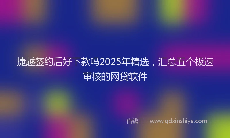捷越签约后好下款吗2025年精选，汇总五个极速审核的网贷软件