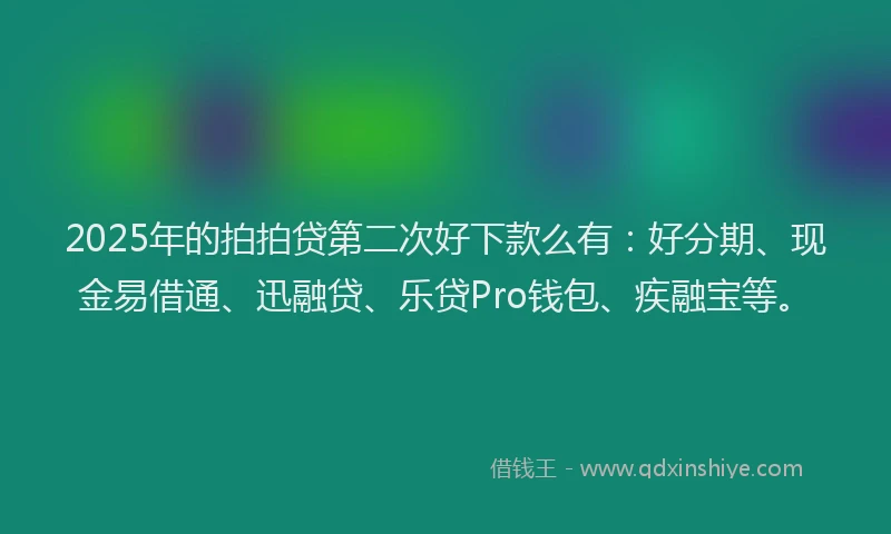 2025年的拍拍贷第二次好下款么有：好分期、现金易借通、迅融贷、乐贷Pro钱包、疾融宝等。