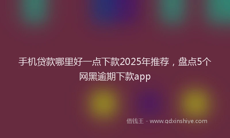 手机贷款哪里好一点下款2025年推荐，盘点5个网黑逾期下款app