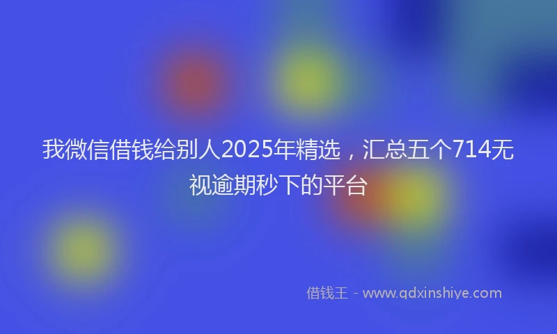 我微信借钱给别人2025年精选，汇总五个714无视逾期秒下的平台