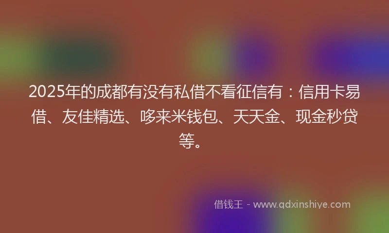 2025年的成都有没有私借不看征信有：信用卡易借、友佳精选、哆来米钱包、天天金、现金秒贷等。