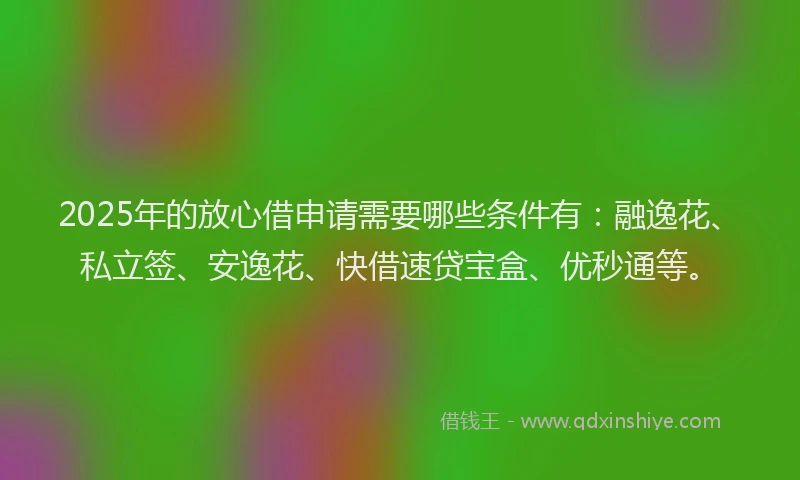 2025年的放心借申请需要哪些条件有：融逸花、私立签、安逸花、快借速贷宝盒、优秒通等。