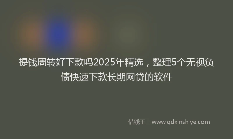 提钱周转好下款吗2025年精选，整理5个无视负债快速下款长期网贷的软件