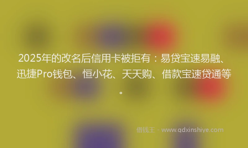 2025年的改名后信用卡被拒有：易贷宝速易融、迅捷Pro钱包、恒小花、天天购、借款宝速贷通等。
