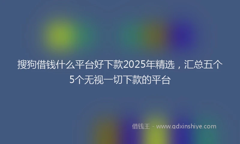 搜狗借钱什么平台好下款2025年精选，汇总五个5个无视一切下款的平台