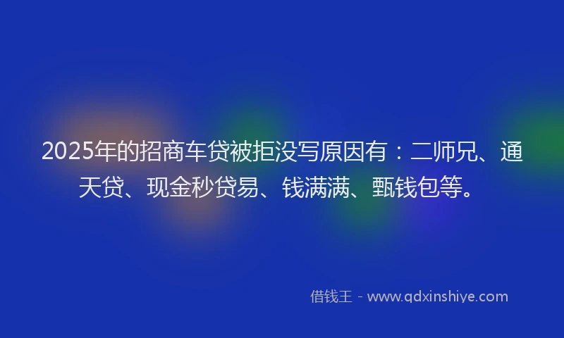 2025年的招商车贷被拒没写原因有：二师兄、通天贷、现金秒贷易、钱满满、甄钱包等。