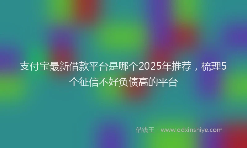 支付宝最新借款平台是哪个2025年推荐，梳理5个征信不好负债高的平台