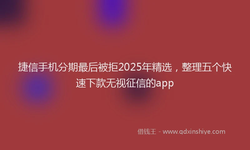 捷信手机分期最后被拒2025年精选，整理五个快速下款无视征信的app