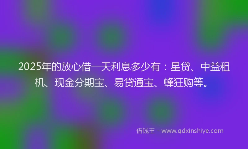 2025年的放心借一天利息多少有：星贷、中益租机、现金分期宝、易贷通宝、蜂狂购等。
