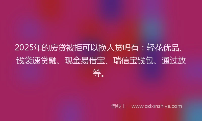 2025年的房贷被拒可以换人贷吗有：轻花优品、钱袋速贷融、现金易借宝、瑞信宝钱包、通过放等。