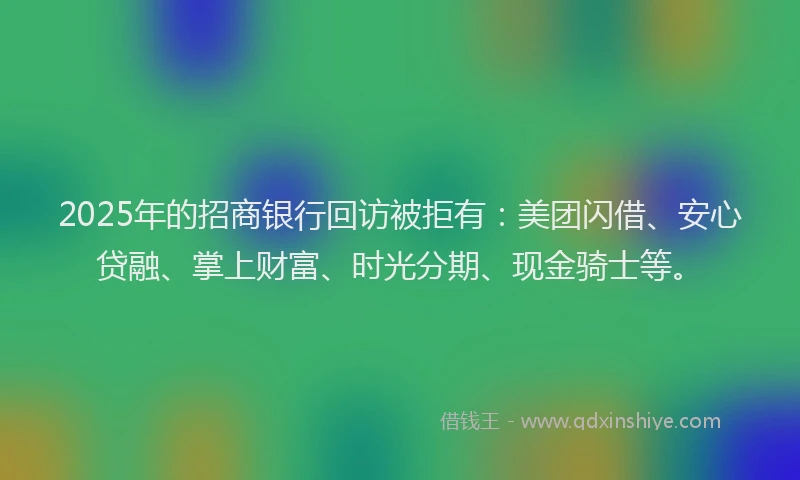 2025年的招商银行回访被拒有：美团闪借、安心贷融、掌上财富、时光分期、现金骑士等。