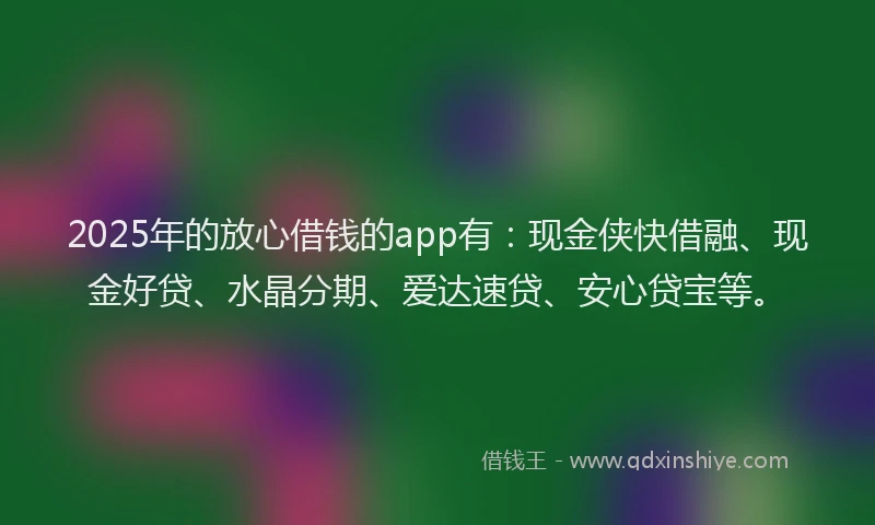 2025年的放心借钱的app有：现金侠快借融、现金好贷、水晶分期、爱达速贷、安心贷宝等。