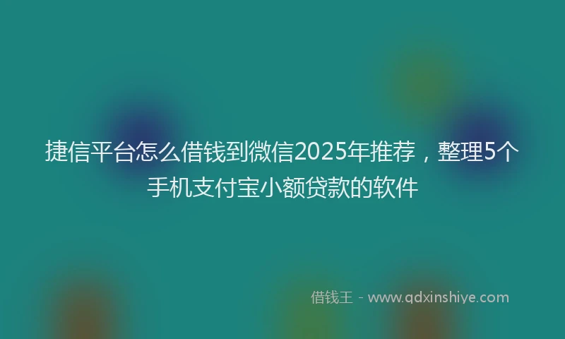 捷信平台怎么借钱到微信2025年推荐，整理5个手机支付宝小额贷款的软件