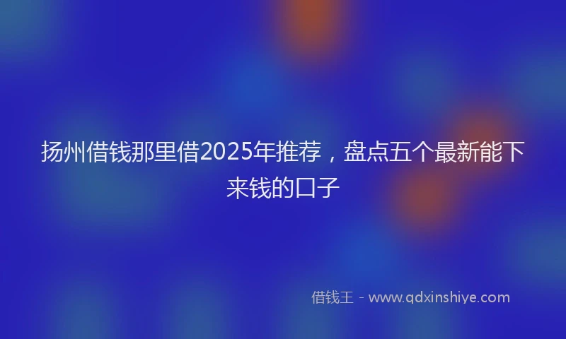 扬州借钱那里借2025年推荐，盘点五个最新能下来钱的口子