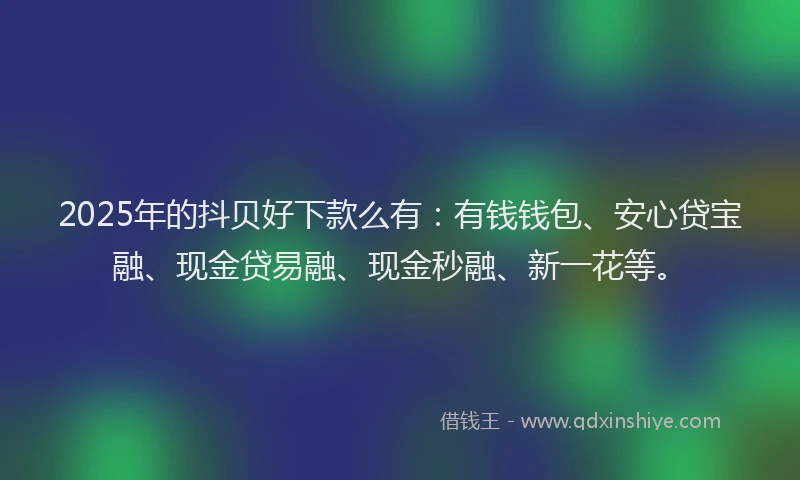 2025年的抖贝好下款么有：有钱钱包、安心贷宝融、现金贷易融、现金秒融、新一花等。