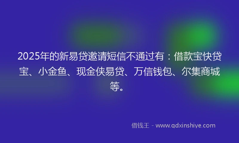 2025年的新易贷邀请短信不通过有：借款宝快贷宝、小金鱼、现金侠易贷、万信钱包、尔集商城等。