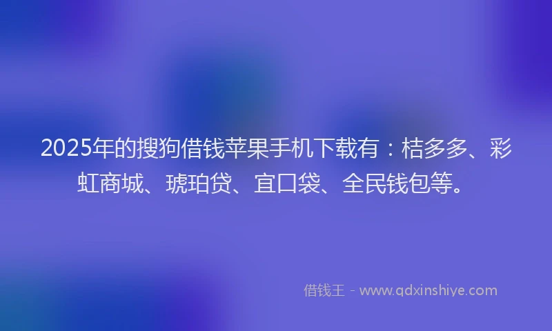 2025年的搜狗借钱苹果手机下载有：桔多多、彩虹商城、琥珀贷、宜口袋、全民钱包等。